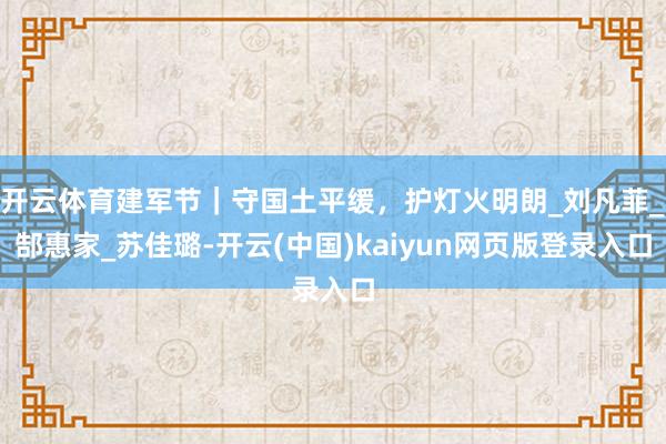 开云体育建军节｜守国土平缓，护灯火明朗_刘凡菲_郜惠家_苏佳璐-开云(中国)kaiyun网页版登录入口