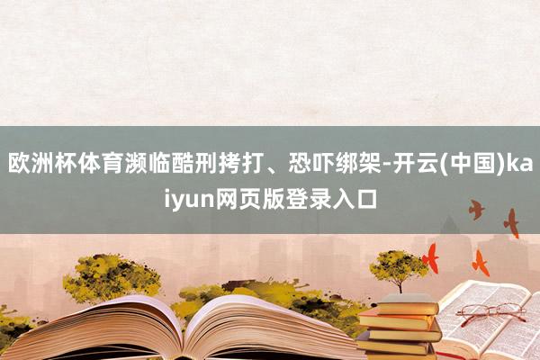 欧洲杯体育濒临酷刑拷打、恐吓绑架-开云(中国)kaiyun网页版登录入口